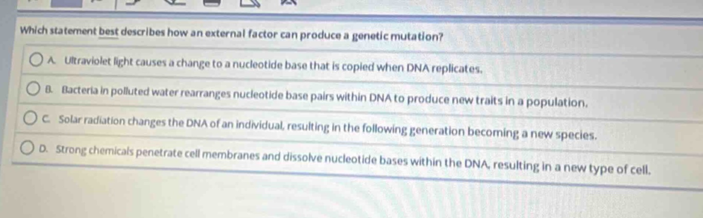which statement best describes how an external factor can produce a genetic mutation?\na. ultraviolet light causes a change to a nucleotide base that is copied when dna replicates.\nb. bacteria in polluted water rearranges nucleotide base pairs within dna to produce new traits in a population.\nc. solar radiation changes the dna of an individual, resulting in the following generation becoming a new species.\nd. strong chemicals penetrate cell membranes and dissolve nucleotide bases within the dna, resulting in a new type of cell.