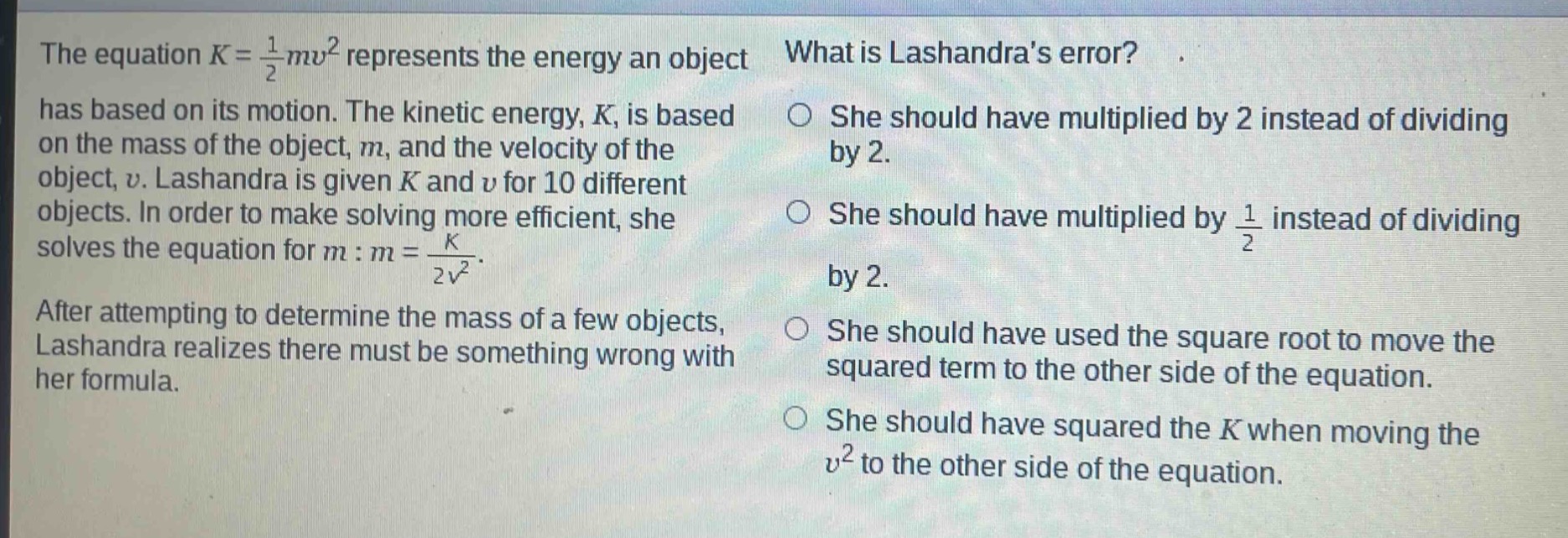 the equation $k = \\frac{1}{2}mv^{2}$ represents the energy an object has based on its motion. the kinetic energy, $k$, is based on the mass of the object, $m$, and the velocity of the object, $v$. lashandra is given $k$ and $v$ for 10 different objects. in order to make solving more efficient, she solves the equation for $m: m = \\frac{k}{2v^{2}}$. after attempting to determine the mass of a few objects, lashandra realizes there must be something wrong with her formula. what is lashandras error? she should have multiplied by 2 instead of dividing by 2. she should have multiplied by $\\frac{1}{2}$ instead of dividing by 2. she should have used the square root to move the squared term to the other side of the equation. she should have squared the $k$ when moving the $v^{2}$ to the other side of the equation.