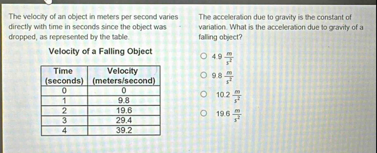 the velocity of an object in meters per second varies directly with time in seconds since the object was dropped, as represented by the table.\n\nvelocity of a falling object\n| time (seconds) | velocity (meters/second) |\n| ---- | ---- |\n| 0 | 0 |\n| 1 | 9.8 |\n| 2 | 19.6 |\n| 3 | 29.4 |\n| 4 | 39.2 |\n\nthe acceleration due to gravity is the constant of variation. what is the acceleration due to gravity of a falling object?\no 4.9 $\frac{m}{s^{2}}$\no 9.8 $\frac{m}{s^{2}}$\no 10.2 $\frac{m}{s^{2}}$\no 19.6 $\frac{m}{s^{2}}$