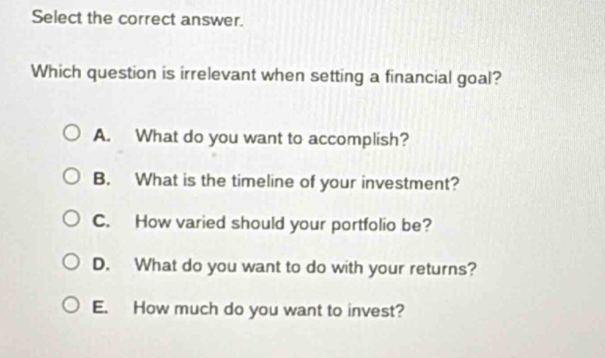select the correct answer. which question is irrelevant when setting a financial goal? a. what do you want to accomplish? b. what is the timeline of your investment? c. how varied should your portfolio be? d. what do you want to do with your returns? e. how much do you want to invest?