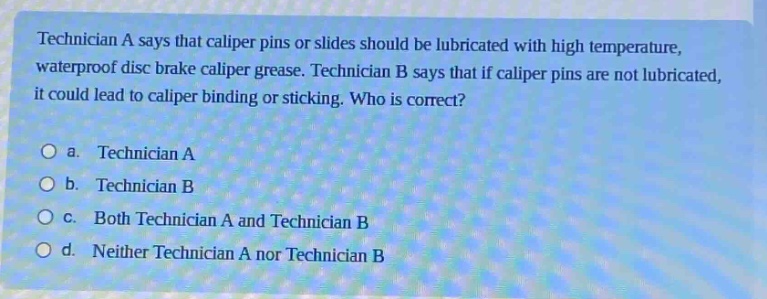 technician a says that caliper pins or slides should be lubricated with high temperature, waterproof disc brake caliper grease. technician b says that if caliper pins are not lubricated, it could lead to caliper binding or sticking. who is correct?\n\na. technician a\n\nb. technician b\n\nc. both technician a and technician b\n\nd. neither technician a nor technician b