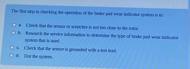 the first step in checking the operation of the brake pad wear indicator system is to:\n○ a. check that the sensor or scratcher is not too close to the rotor.\n○ b. research the service information to determine the type of brake pad wear indicator system that is used.\n○ c. check that the sensor is grounded with a test lead.\n○ d. test the system.
