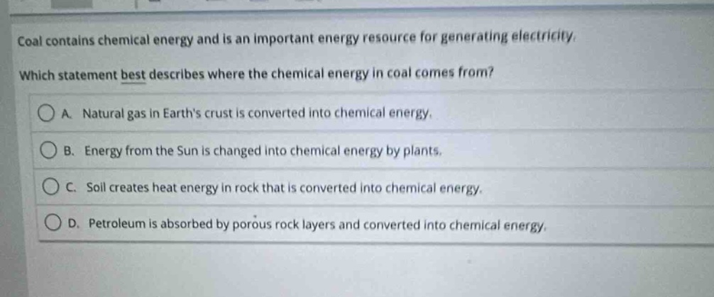 coal contains chemical energy and is an important energy resource for generating electricity. which statement best describes where the chemical energy in coal comes from? a. natural gas in earths crust is converted into chemical energy. b. energy from the sun is changed into chemical energy by plants. c. soil creates heat energy in rock that is converted into chemical energy. d. petroleum is absorbed by porous rock layers and converted into chemical energy.