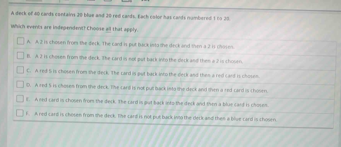 a deck of 40 cards contains 20 blue and 20 red cards. each color has cards numbered 1 to 20. which events are independent? choose all that apply. a. a 2 is chosen from the deck. the card is put back into the deck and then a 2 is chosen. b. a 2 is chosen from the deck. the card is not put back into the deck and then a 2 is chosen. c. a red 5 is chosen from the deck. the card is put back into the deck and then a red card is chosen. d. a red 5 is chosen from the deck. the card is not put back into the deck and then a red card is chosen. e. a red card is chosen from the deck. the card is put back into the deck and then a blue card is chosen. f. a red card is chosen from the deck. the card is not put back into the deck and then a blue card is chosen.
