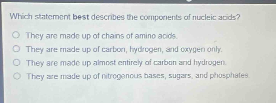 which statement best describes the components of nucleic acids?\no they are made up of chains of amino acids.\no they are made up of carbon, hydrogen, and oxygen only.\no they are made up almost entirely of carbon and hydrogen.\no they are made up of nitrogenous bases, sugars, and phosphates.