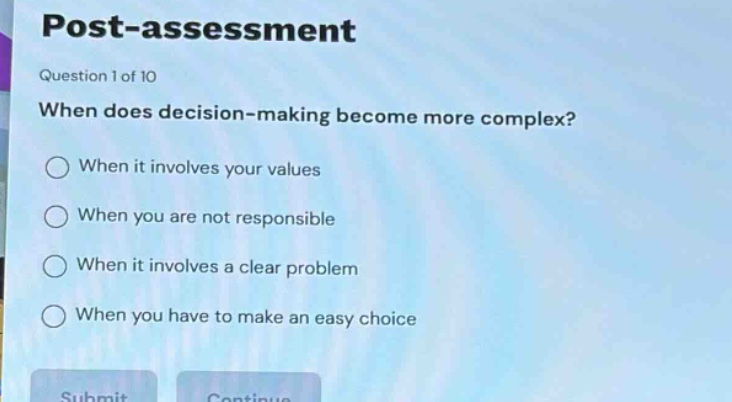 post - assessment\nquestion 1 of 10\nwhen does decision - making become more complex?\nwhen it involves your values\nwhen you are not responsible\nwhen it involves a clear problem\nwhen you have to make an easy choice