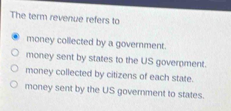 the term revenue refers to\nmoney collected by a government.\nmoney sent by states to the us government.\nmoney collected by citizens of each state.\nmoney sent by the us government to states.