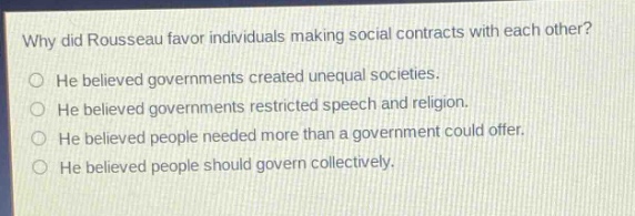 why did rousseau favor individuals making social contracts with each other?\nhe believed governments created unequal societies.\nhe believed governments restricted speech and religion.\nhe believed people needed more than a government could offer.\nhe believed people should govern collectively.