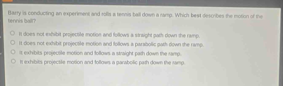 barry is conducting an experiment and rolls a tennis ball down a ramp. which best describes the motion of the tennis ball?\nit does not exhibit projectile motion and follows a straight path down the ramp.\nit does not exhibit projectile motion and follows a parabolic path down the ramp.\nit exhibits projectile motion and follows a straight path down the ramp.\nit exhibits projectile motion and follows a parabolic path down the ramp.