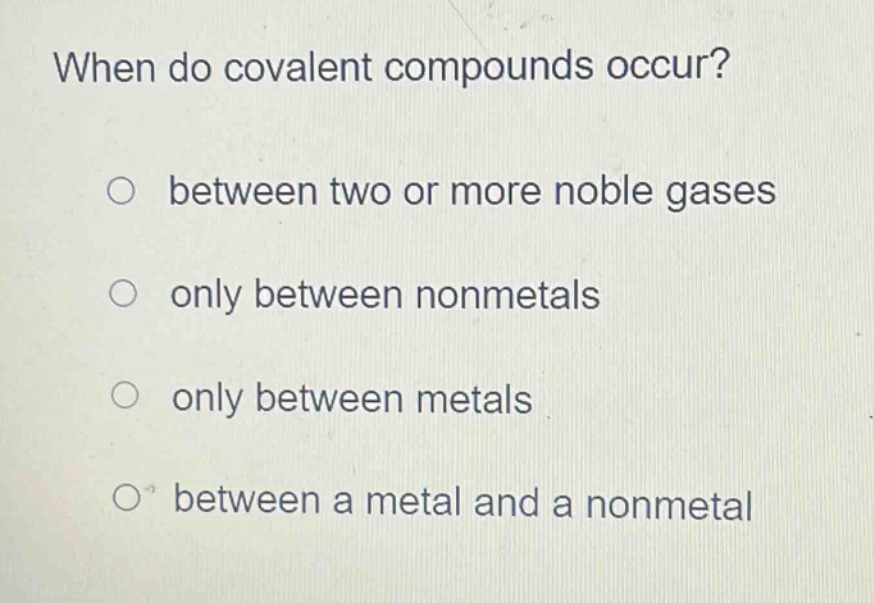 when do covalent compounds occur?\no between two or more noble gases\no only between nonmetals\no only between metals\no between a metal and a nonmetal