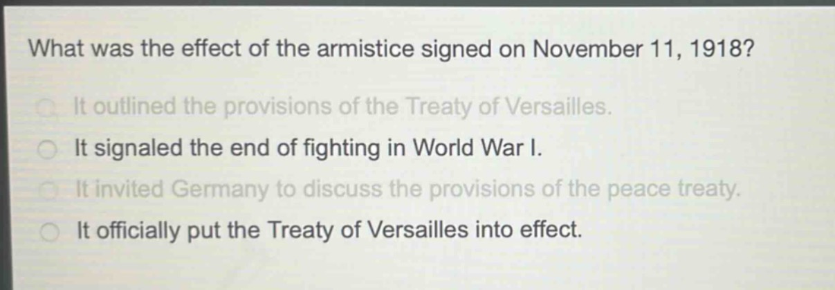 what was the effect of the armistice signed on november 11, 1918?\nit outlined the provisions of the treaty of versailles.\nit signaled the end of fighting in world war i.\nit invited germany to discuss the provisions of the peace treaty.\nit officially put the treaty of versailles into effect.