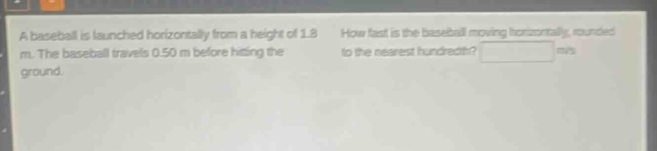 a baseball is launched horizontally from a height of 1.8 m. the baseball travels 0.50 m before hitting the ground. how fast is the baseball moving horizontally, rounded to the nearest hundredth? m/s