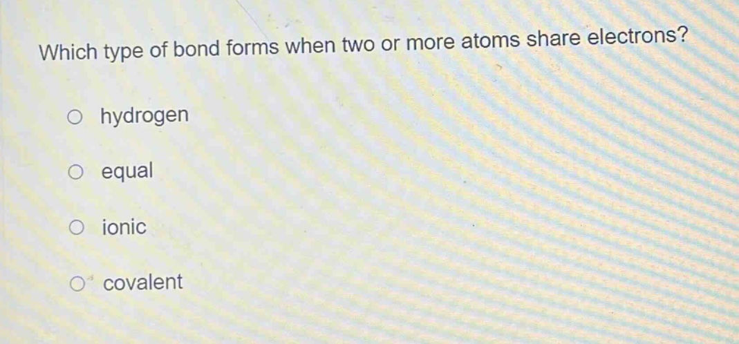 which type of bond forms when two or more atoms share electrons?\n○ hydrogen\n○ equal\n○ ionic\n○ covalent