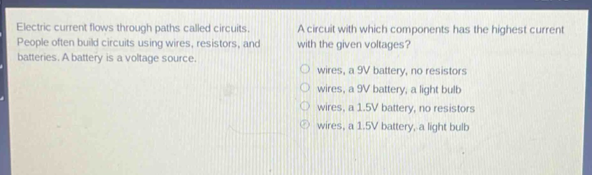 electric current flows through paths called circuits. people often build circuits using wires, resistors, and batteries. a battery is a voltage source. a circuit with which components has the highest current with the given voltages? wires, a 9v battery, no resistors wires, a 9v battery, a light bulb wires, a 1.5v battery, no resistors wires, a 1.5v battery, a light bulb