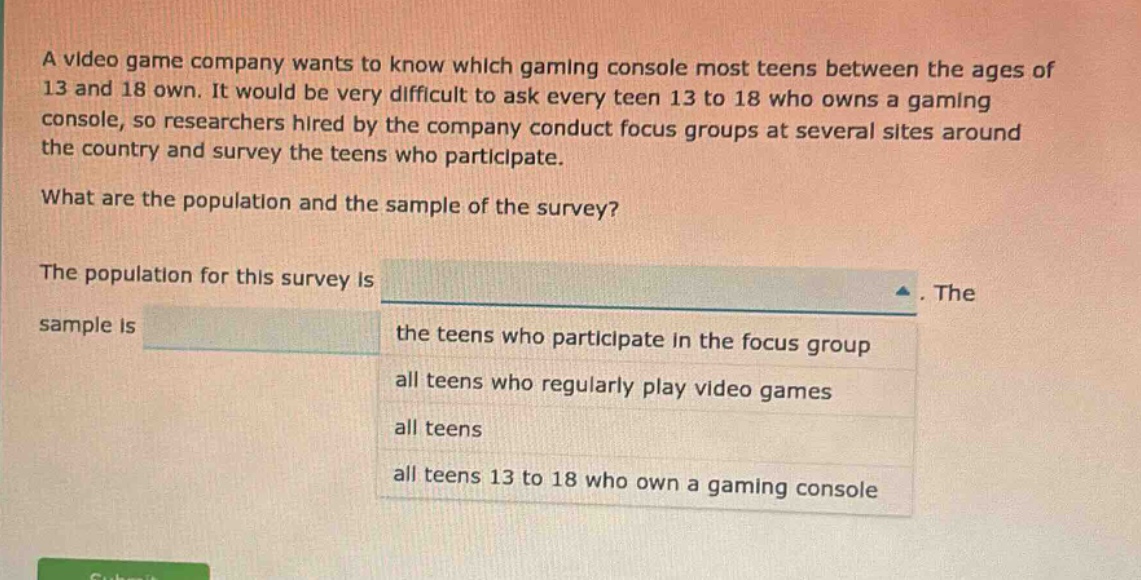 a video game company wants to know which gaming console most teens between the ages of 13 and 18 own. it would be very difficult to ask every teen 13 to 18 who owns a gaming console, so researchers hired by the company conduct focus groups at several sites around the country and survey the teens who participate. what are the population and the sample of the survey? the population for this survey is. the sample is the teens who participate in the focus group all teens who regularly play video games all teens all teens 13 to 18 who own a gaming console