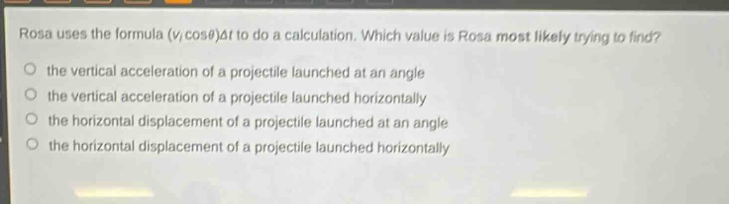 rosa uses the formula $(v_{i}cos\theta)delta t$ to do a calculation. which value is rosa most likely trying to find?\n the vertical acceleration of a projectile launched at an angle\n the vertical acceleration of a projectile launched horizontally\n the horizontal displacement of a projectile launched at an angle\n the horizontal displacement of a projectile launched horizontally