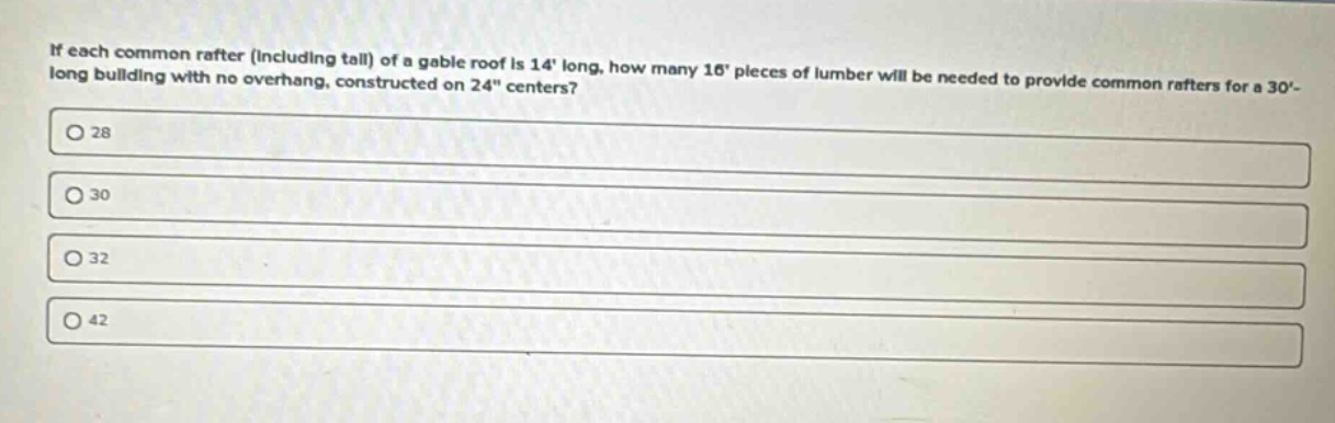 if each common rafter (including tail) of a gable roof is 14 long, how many 16 pieces of lumber will be needed to provide common rafters for a 30- long building with no overhang, constructed on 24\ centers?\n28\n30\n32\n42