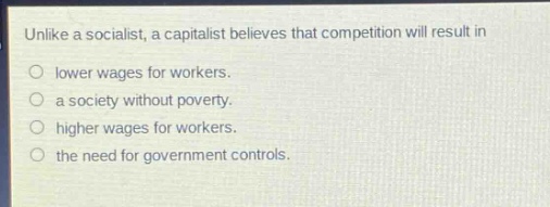 unlike a socialist, a capitalist believes that competition will result in\nlower wages for workers.\na society without poverty.\nhigher wages for workers.\nthe need for government controls.