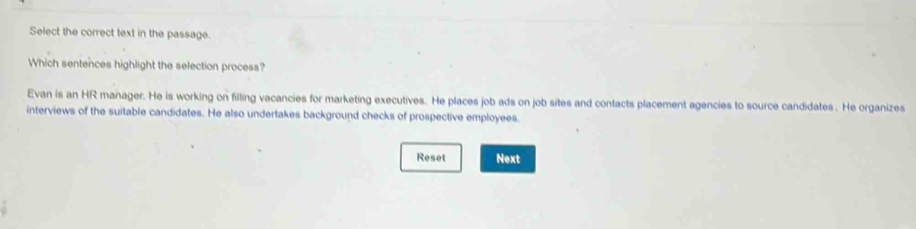 select the correct text in the passage. which sentences highlight the selection process? evan is an hr manager. he is working on filling vacancies for marketing executives. he places job ads on job sites and contacts placement agencies to source candidates. he organizes interviews of the suitable candidates. he also undertakes background checks of prospective employees.