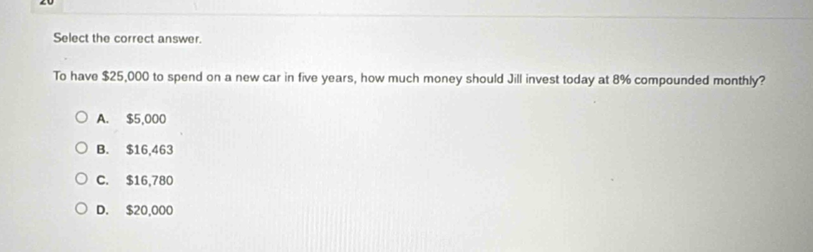 select the correct answer.\nto have $25,000 to spend on a new car in five years, how much money should jill invest today at 8% compounded monthly?\n\na. $5,000\nb. $16,463\nc. $16,780\nd. $20,000