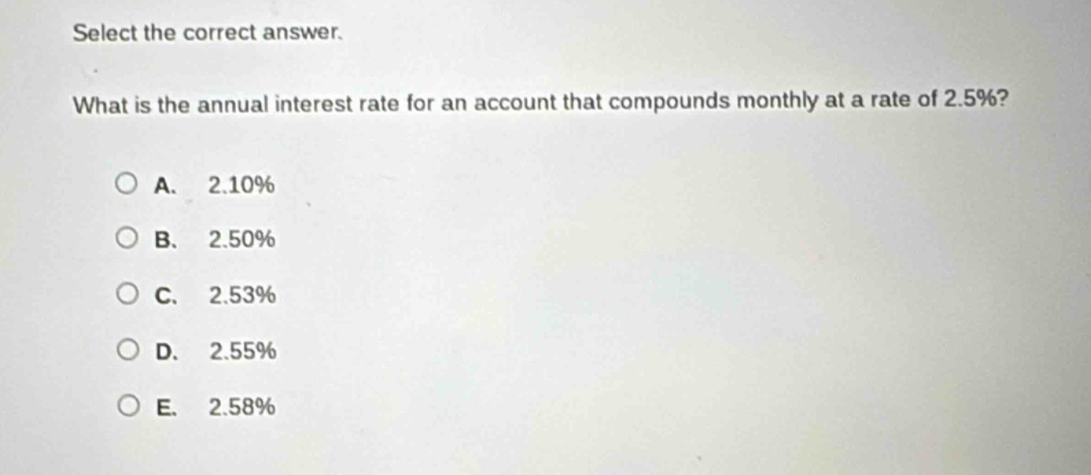 select the correct answer.\nwhat is the annual interest rate for an account that compounds monthly at a rate of 2.5%?\na. 2.10%\nb. 2.50%\nc. 2.53%\nd. 2.55%\ne. 2.58%