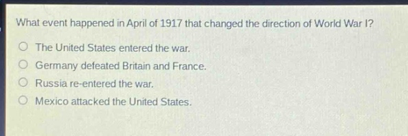 what event happened in april of 1917 that changed the direction of world war i?\nthe united states entered the war.\ngermany defeated britain and france.\nrussia re - entered the war.\nmexico attacked the united states.