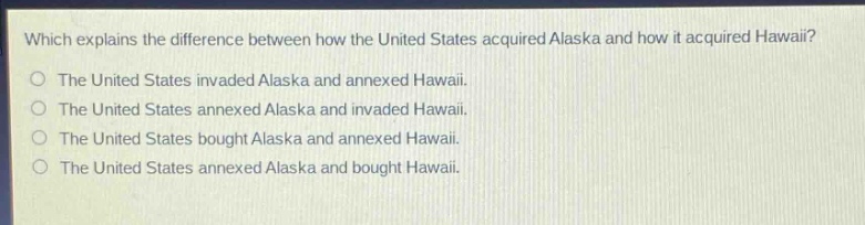 which explains the difference between how the united states acquired alaska and how it acquired hawaii?\nthe united states invaded alaska and annexed hawaii.\nthe united states annexed alaska and invaded hawaii.\nthe united states bought alaska and annexed hawaii.\nthe united states annexed alaska and bought hawaii.