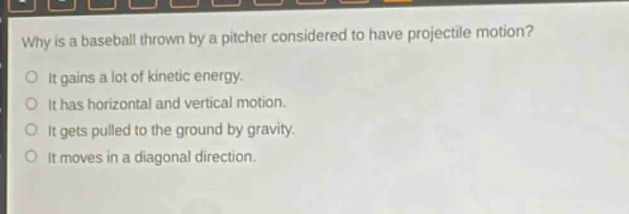 why is a baseball thrown by a pitcher considered to have projectile motion?\no it gains a lot of kinetic energy.\no it has horizontal and vertical motion.\no it gets pulled to the ground by gravity.\no it moves in a diagonal direction.