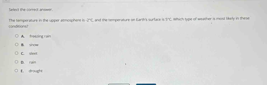 select the correct answer.\nthe temperature in the upper atmosphere is -2°c, and the temperature on earths surface is 5°c. which type of weather is most likely in these conditions?\na. freezing rain\nb. snow\nc. sleet\nd. rain\ne. drought