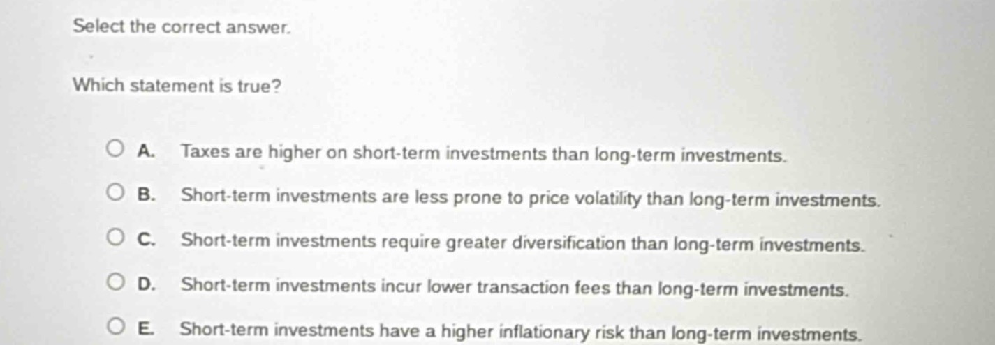 select the correct answer. which statement is true? a. taxes are higher on short - term investments than long - term investments. b. short - term investments are less prone to price volatility than long - term investments. c. short - term investments require greater diversification than long - term investments. d. short - term investments incur lower transaction fees than long - term investments. e. short - term investments have a higher inflationary risk than long - term investments.