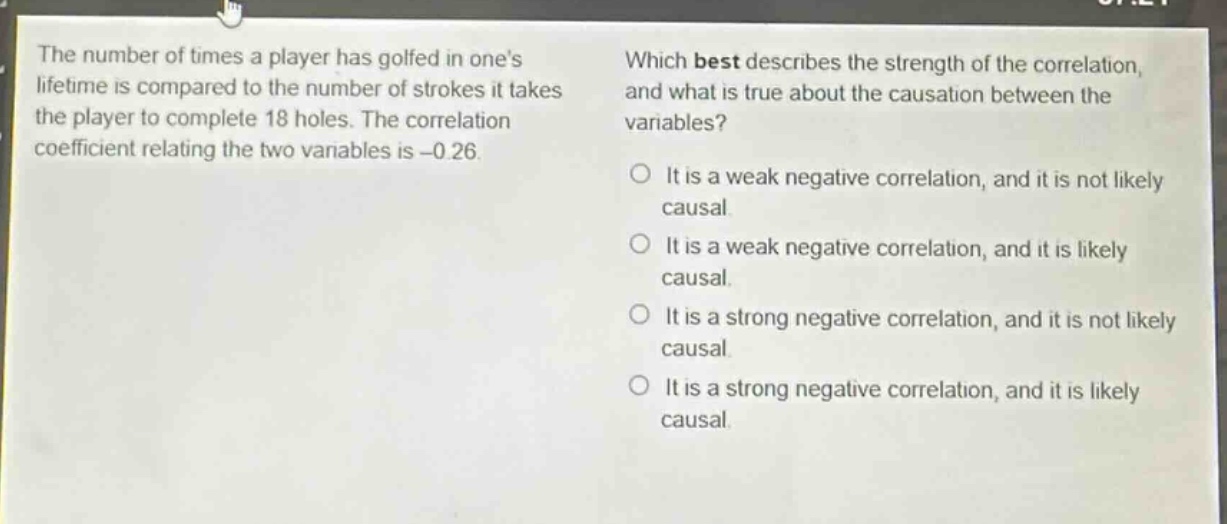 the number of times a player has golfed in ones lifetime is compared to the number of strokes it takes the player to complete 18 holes. the correlation coefficient relating the two variables is -0.26. which best describes the strength of the correlation, and what is true about the causation between the variables? o it is a weak negative correlation, and it is not likely causal. o it is a weak negative correlation, and it is likely causal. o it is a strong negative correlation, and it is not likely causal. o it is a strong negative correlation, and it is likely causal.