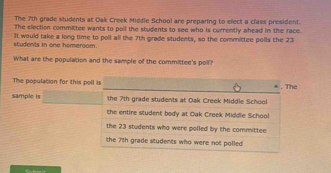 the 7th grade students at oak creek middle school are preparing to elect a class president. the election committee wants to poll the students to see who is currently ahead in the race. it would take a long time to poll all the 7th grade students, so the committee polls the 23 students in one homeroom. what are the population and the sample of the committees poll? the population for this poll is. the sample is the 7th grade students at oak creek middle school the entire student body at oak creek middle school the 23 students who were polled by the committee the 7th grade students who were not polled