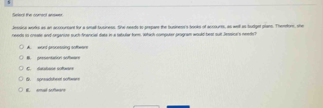 select the correct answer.\njessica works as an accountant for a small business. she needs to prepare the businesss books of accounts, as well as budget plans. therefore, she needs to create and organize such financial data in a tabular form. which computer program would best suit jessicas needs?\na. word - processing software\nb. presentation software\nc. database software\nd. spreadsheet software\ne. email software