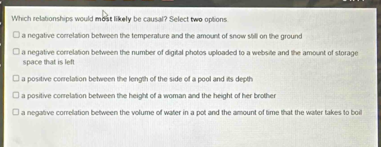 which relationships would most likely be causal? select two options.\na negative correlation between the temperature and the amount of snow still on the ground\na negative correlation between the number of digital photos uploaded to a website and the amount of storage space that is left\na positive correlation between the length of the side of a pool and its depth\na positive correlation between the height of a woman and the height of her brother\na negative correlation between the volume of water in a pot and the amount of time that the water takes to boil