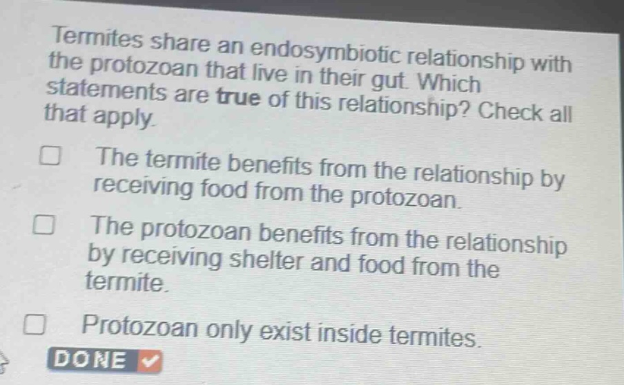 termites share an endosymbiotic relationship with the protozoan that live in their gut. which statements are true of this relationship? check all that apply.\nthe termite benefits from the relationship by receiving food from the protozoan.\nthe protozoan benefits from the relationship by receiving shelter and food from the termite.\nprotozoan only exist inside termites.\ndone