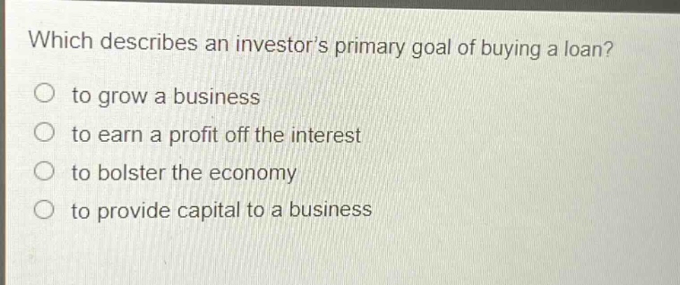 which describes an investor’s primary goal of buying a loan?\no to grow a business\no to earn a profit off the interest\no to bolster the economy\no to provide capital to a business