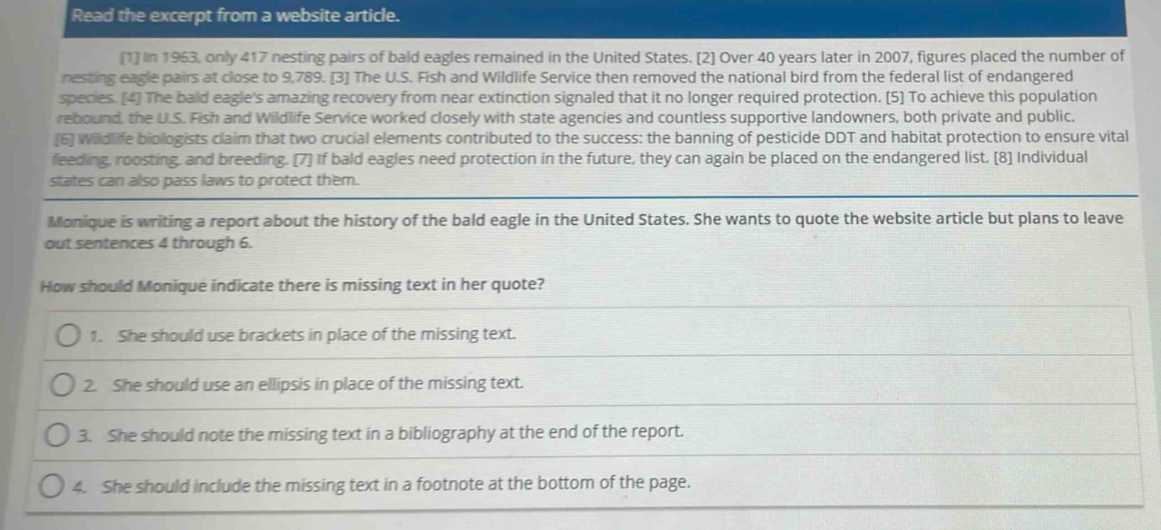 read the excerpt from a website article.\n1 in 1963, only 417 nesting pairs of bald eagles remained in the united states. 2 over 40 years later in 2007, figures placed the number of nesting eagle pairs at close to 9,789. 3 the u.s. fish and wildlife service then removed the national bird from the federal list of endangered species. 4 the bald eagles amazing recovery from near extinction signaled that it no longer required protection. 5 to achieve this population rebound, the u.s. fish and wildlife service worked closely with state agencies and countless supportive landowners, both private and public. 6 wildlife biologists claim that two crucial elements contributed to the success: the banning of pesticide ddt and habitat protection to ensure vital feeding, roosting, and breeding. 7 if bald eagles need protection in the future, they can again be placed on the endangered list. 8 individual states can also pass laws to protect them.\nmonique is writing a report about the history of the bald eagle in the united states. she wants to quote the website article but plans to leave out sentences 4 through 6.\nhow should monique indicate there is missing text in her quote?\n1. she should use brackets in place of the missing text.\n2. she should use an ellipsis in place of the missing text.\n3. she should note the missing text in a bibliography at the end of the report.\n4. she should include the missing text in a footnote at the bottom of the page.