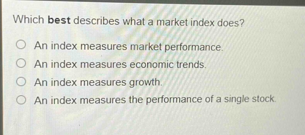 which best describes what a market index does?\n○ an index measures market performance.\n○ an index measures economic trends.\n○ an index measures growth.\n○ an index measures the performance of a single stock.