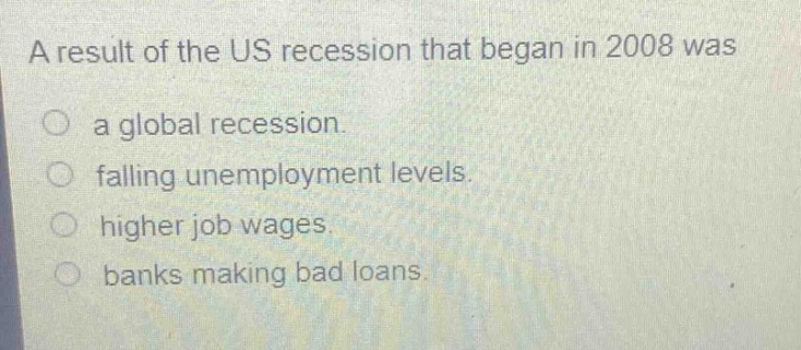 a result of the us recession that began in 2008 was\n○ a global recession.\n○ falling unemployment levels.\n○ higher job wages.\n○ banks making bad loans.
