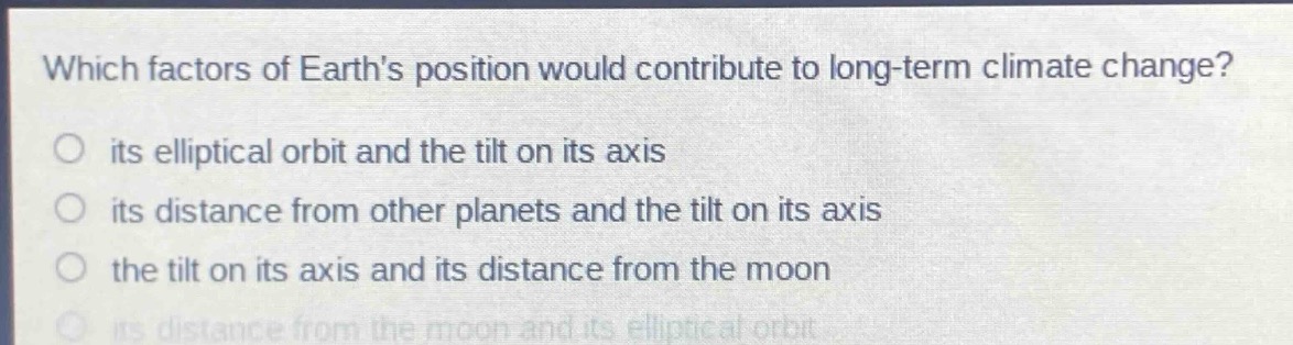 which factors of earths position would contribute to long - term climate change?\nits elliptical orbit and the tilt on its axis\nits distance from other planets and the tilt on its axis\nthe tilt on its axis and its distance from the moon\nits distance from the moon and its elliptical orbit