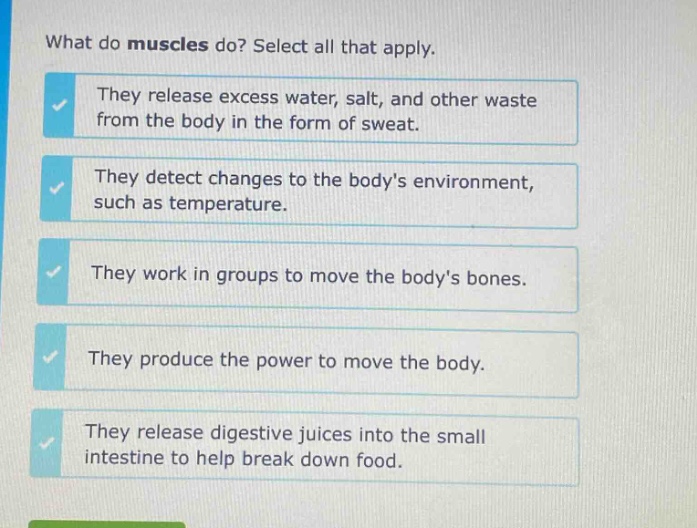 what do muscles do? select all that apply. they release excess water, salt, and other waste from the body in the form of sweat. they detect changes to the bodys environment, such as temperature. they work in groups to move the bodys bones. they produce the power to move the body. they release digestive juices into the small intestine to help break down food.