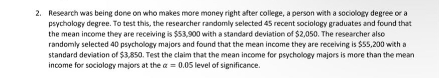 2. research was being done on who makes more money right after college, a person with a sociology degree or a psychology degree. to test this, the researcher randomly selected 45 recent sociology graduates and found that the mean income they are receiving is $53,900 with a standard deviation of $2,050. the researcher also randomly selected 40 psychology majors and found that the mean income they are receiving is $55,200 with a standard deviation of $3,850. test the claim that the mean income for psychology majors is more than the mean income for sociology majors at the $alpha = 0.05$ level of significance.