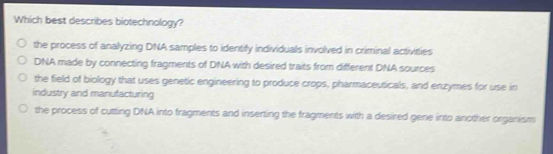 which best describes biotechnology?\n the process of analyzing dna samples to identify individuals involved in criminal activities\n dna made by connecting fragments of dna with desired traits from different dna sources\n the field of biology that uses genetic engineering to produce crops, pharmaceuticals, and enzymes for use in industry and manufacturing\n the process of cutting dna into fragments and inserting the fragments with a desired gene into another organism