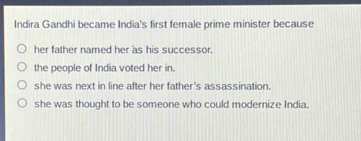 indira gandhi became indias first female prime minister because\n○ her father named her as his successor.\n○ the people of india voted her in.\n○ she was next in line after her fathers assassination.\n○ she was thought to be someone who could modernize india.