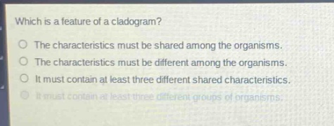 which is a feature of a cladogram?\nthe characteristics must be shared among the organisms.\nthe characteristics must be different among the organisms.\nit must contain at least three different shared characteristics.\nit must contain at least three different groups of organisms.