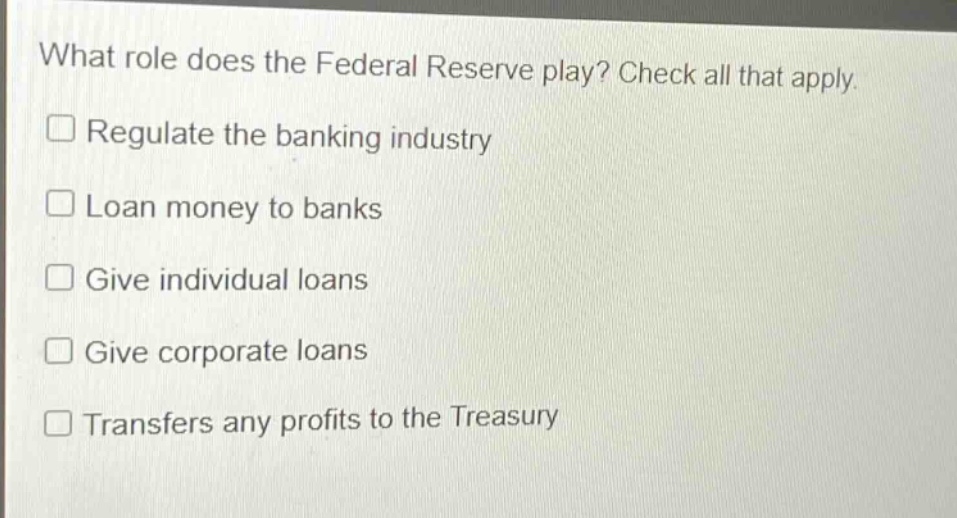 what role does the federal reserve play? check all that apply.\n□ regulate the banking industry\n□ loan money to banks\n□ give individual loans\n□ give corporate loans\n□ transfers any profits to the treasury