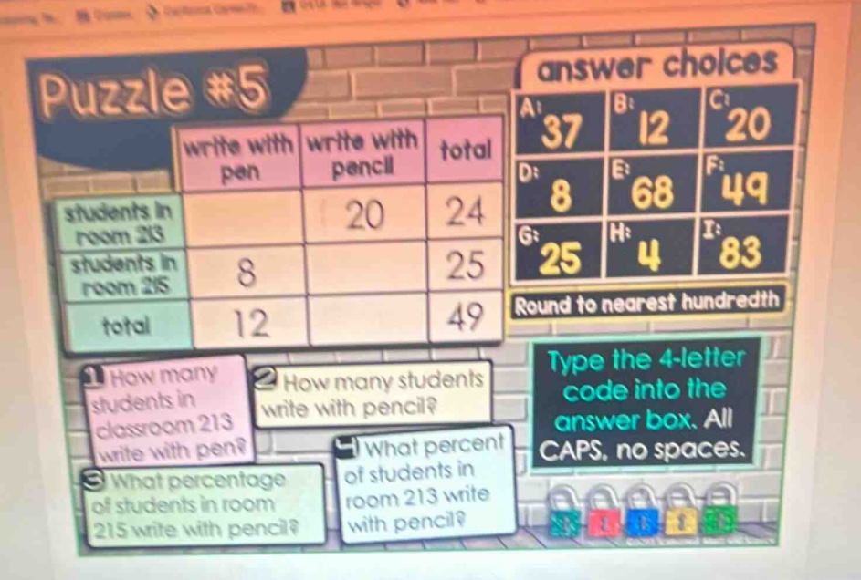 puzzle #5\nwrite with pen write with pencil total\nstudents in room 213 20 24\nstudents in room 215 8 25\ntotal 12 49\n1 how many students in classroom 213 write with pen?\n2 how many students write with pencil?\n3 what percentage of students in room 215 write with pencil?\n4 what percent of students in room 213 write with pencil?\nanswer choices\na: 37 b: 12 c: 20\nd: 8 e: 68 f: 49\ng: 25 h: 4 i: 83\nround to nearest hundredth\ntype the 4 - letter code into the answer box. all caps, no spaces.
