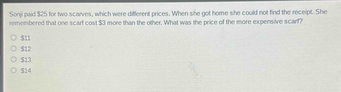 sonji paid $25 for two scarves, which were different prices. when she got home she could not find the receipt. she remembered that one scarf cost $3 more than the other. what was the price of the more expensive scarf?\n$11\n$12\n$13\n$14