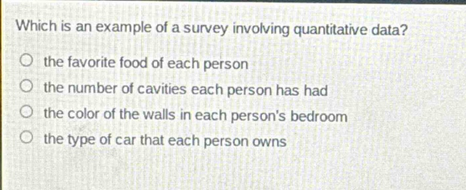 which is an example of a survey involving quantitative data?\n the favorite food of each person\n the number of cavities each person has had\n the color of the walls in each persons bedroom\n the type of car that each person owns