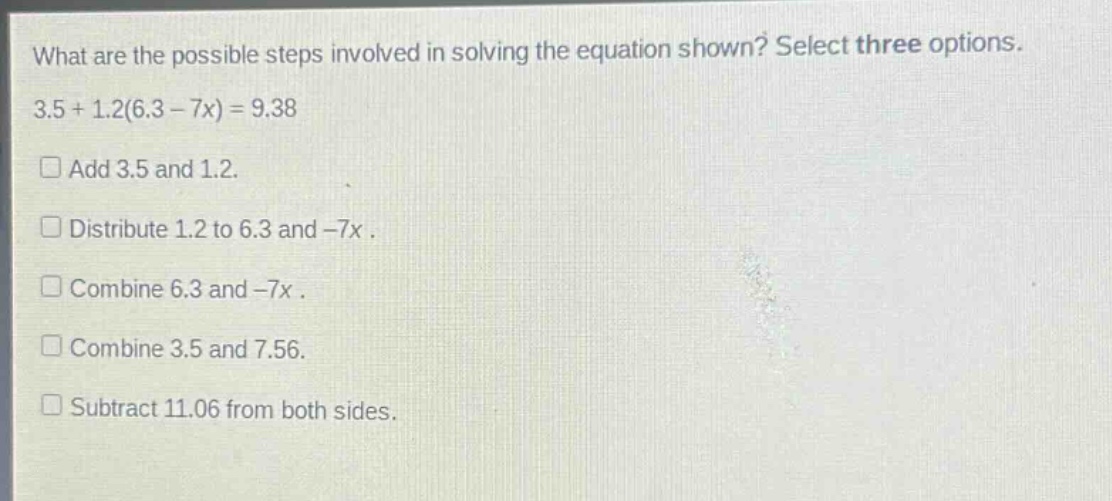 what are the possible steps involved in solving the equation shown? select three options. 3.5 + 1.2(6.3 - 7x) = 9.38\n□ add 3.5 and 1.2.\n□ distribute 1.2 to 6.3 and -7x.\n□ combine 6.3 and -7x.\n□ combine 3.5 and 7.56.\n□ subtract 11.06 from both sides.